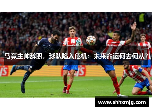 马竞主帅辞职，球队陷入危机：未来命运何去何从？